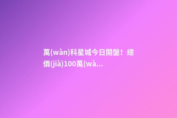 萬(wàn)科星城今日開盤！總價(jià)100萬(wàn)起，最高優(yōu)惠10萬(wàn)